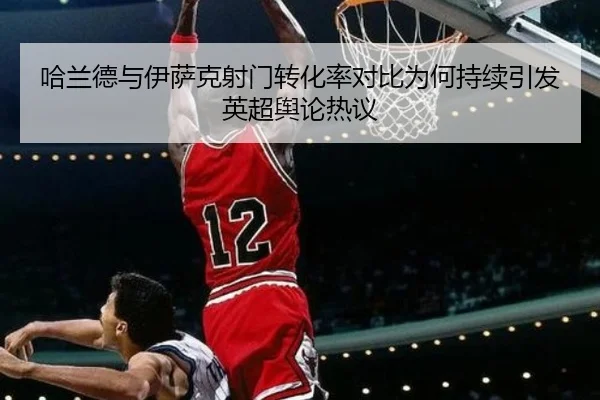 哈兰德与伊萨克射门转化率对比为何持续引发英超舆论热议